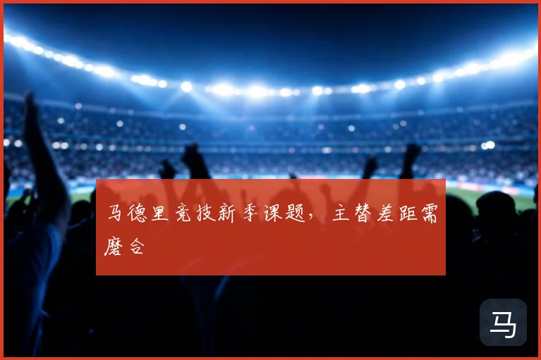 马德里竞技新季课题,主替差距需磨合