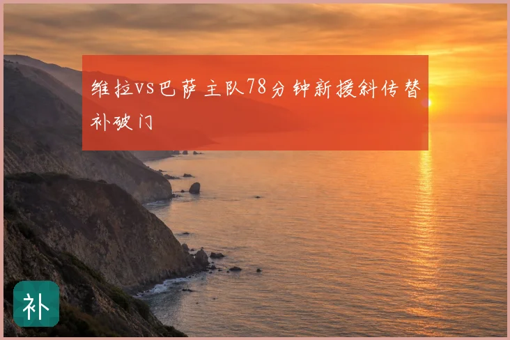 维拉vs巴萨主队78分钟新援斜传替补破门