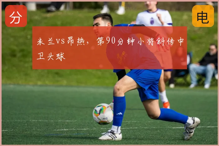 米兰vs昂热，第90分钟小将斜传中卫头球